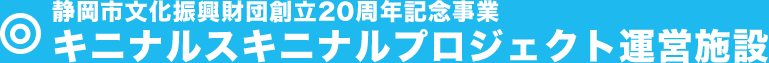 静岡市文化振興財団創立20周年記念事業キニナルスキニナルプロジェクト運営施設